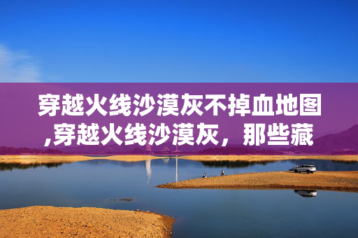 穿越火线沙漠灰不掉血地图,穿越火线沙漠灰,那些藏在地图里的旧时光与特殊点位 穿越火线沙漠灰不掉血地图,穿越火线沙漠灰,那些藏在地图里的旧时光与特殊点位