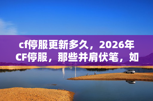 cf停服更新多久,2026年CF停服,那些并肩伏笔,如今想起鼻子一酸 cf停服更新多久,2026年CF停服,那些并肩伏笔,如今想起鼻子一酸