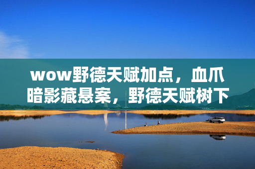 wow野德天赋加点，血爪暗影藏悬案，野德天赋树下的毛骨悚然失踪谜团