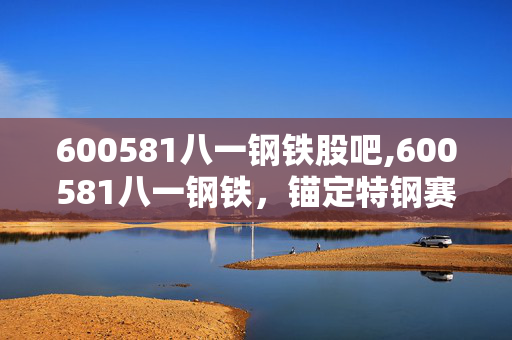 600581八一钢铁股吧,600581八一钢铁,锚定特钢赛道,打造区域钢铁高质量发展标杆 600581八一钢铁股吧,600581八一钢铁,锚定特钢赛道,打造区域钢铁高质量发展标杆