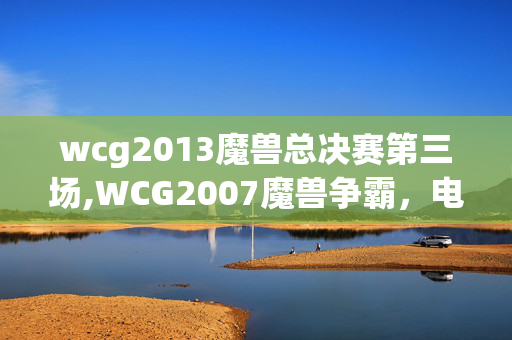 wcg2013魔兽总决赛第三场,WCG2007魔兽争霸,电竞黄金年代的不朽注脚 wcg2013魔兽总决赛第三场,WCG2007魔兽争霸,电竞黄金年代的不朽注脚