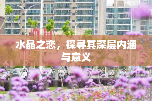 水晶之恋,探寻其深层内涵与意义 水晶之恋,探寻其深层内涵与意义