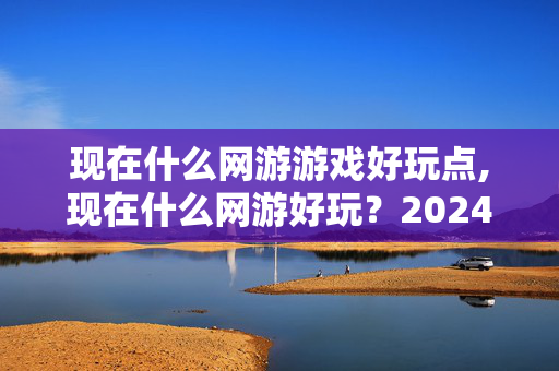 现在什么网游游戏好玩点,现在什么网游好玩?2024年高人气网游推荐指南 现在什么网游游戏好玩点,现在什么网游好玩?2024年高人气网游推荐指南