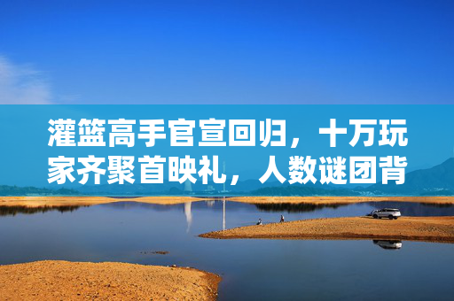 灌篮高手官宣回归，十万玩家齐聚首映礼，人数谜团背后，谁先破防？