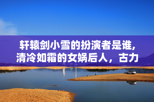 轩辕剑小雪的扮演者是谁,清冷如霜的女娲后人，古力娜扎与轩辕剑小雪的角色羁绊