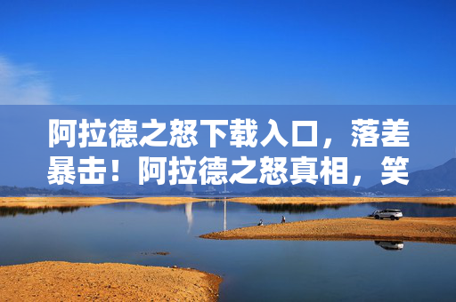 阿拉德之怒下载入口，落差暴击！阿拉德之怒真相，笑着骂完，哭着打开游戏界面