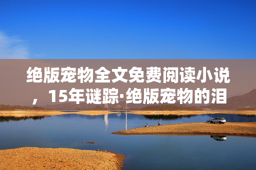 绝版宠物全文免费阅读小说，15年谜踪·绝版宠物的泪目终章，从全民狂欢到数字墓碑
