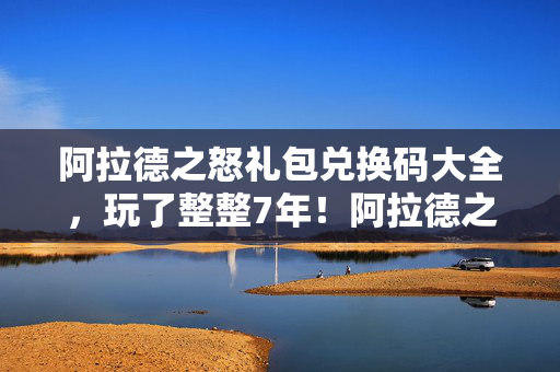 阿拉德之怒礼包兑换码大全，玩了整整7年！阿拉德之怒3大礼包选哪个？老玩家纠结到失眠！