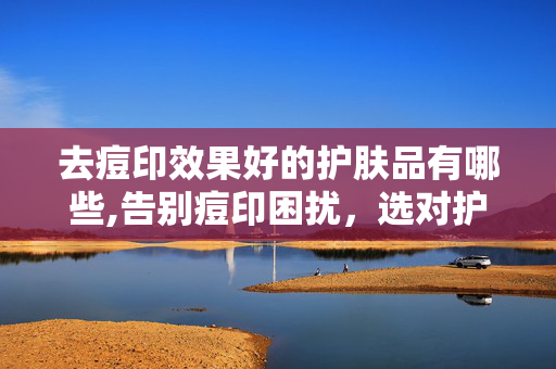 去痘印效果好的护肤品有哪些,告别痘印困扰，选对护肤品，还原平滑透亮肌肤