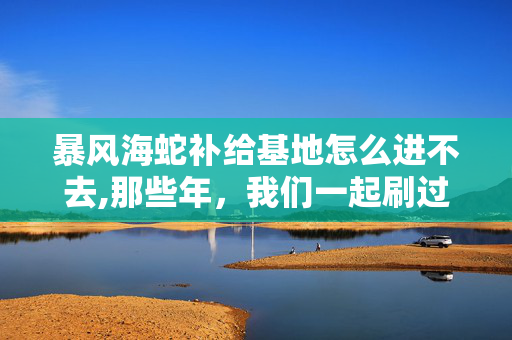 暴风海蛇补给基地怎么进不去,那些年,我们一起刷过的暴风海蛇补给基地 暴风海蛇补给基地怎么进不去,那些年,我们一起刷过的暴风海蛇补给基地