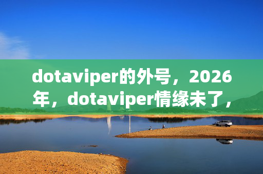 dotaviper的外号,2026年,dotaviper情缘未了,伏笔藏三年,鼻子一酸终是梦 dotaviper的外号,2026年,dotaviper情缘未了,伏笔藏三年,鼻子一酸终是梦