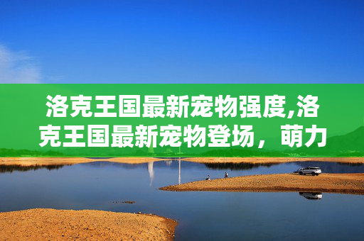 洛克王国最新宠物强度,洛克王国最新宠物登场,萌力与战力共筑游戏新体验 洛克王国最新宠物强度,洛克王国最新宠物登场,萌力与战力共筑游戏新体验