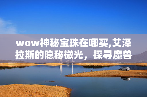 wow神秘宝珠在哪买,艾泽拉斯的隐秘微光,探寻魔兽世界中的神秘宝珠 wow神秘宝珠在哪买,艾泽拉斯的隐秘微光,探寻魔兽世界中的神秘宝珠