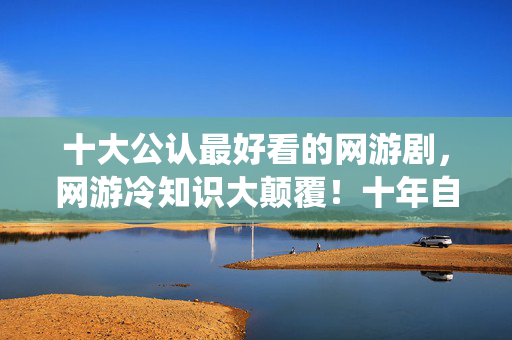 十大公认最好看的网游剧，网游冷知识大颠覆！十年自嗨玩家竟被系统目瞪口呆处刑