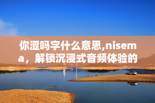 你涩吗字什么意思,nisema,解锁沉浸式音频体验的新维度 你涩吗字什么意思,nisema,解锁沉浸式音频体验的新维度