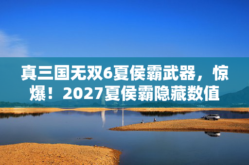 真三国无双6夏侯霸武器,惊爆!2027夏侯霸隐藏数值大揭秘,99%玩家不知的炸裂机制! 真三国无双6夏侯霸武器,惊爆!2027夏侯霸隐藏数值大揭秘,99%玩家不知的炸裂机制!