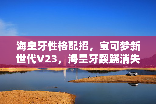 海皇牙性格配招,宝可梦新世代V23,海皇牙蹊跷消失!老玩家泪目了 海皇牙性格配招,宝可梦新世代V23,海皇牙蹊跷消失!老玩家泪目了