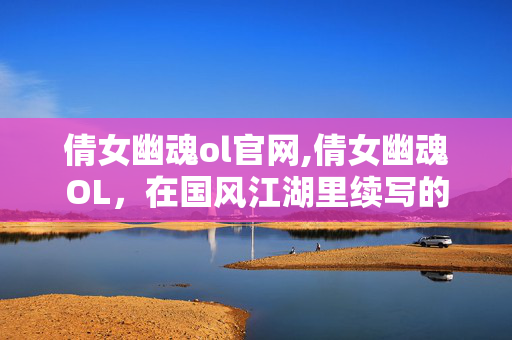 倩女幽魂ol官网,倩女幽魂OL,在国风江湖里续写的旧梦 倩女幽魂ol官网,倩女幽魂OL,在国风江湖里续写的旧梦