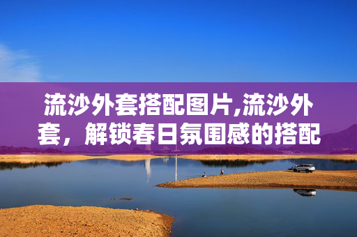 流沙外套搭配图片,流沙外套,解锁春日氛围感的搭配密码 流沙外套搭配图片,流沙外套,解锁春日氛围感的搭配密码