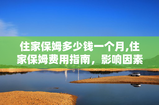 住家保姆多少钱一个月,住家保姆费用指南,影响因素与市场行情详解 住家保姆多少钱一个月,住家保姆费用指南,影响因素与市场行情详解