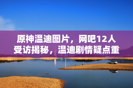 原神温迪图片，网吧12人受访揭秘，温迪剧情疑点重重，大神绷不住泪洒当场！