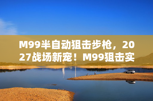 M99半自动狙击步枪,2027战场新宠!M99狙击实测,10发9中,这精准度让我彻底破防 M99半自动狙击步枪,2027战场新宠!M99狙击实测,10发9中,这精准度让我彻底破防