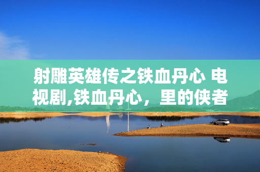 射雕英雄传之铁血丹心 电视剧,铁血丹心,里的侠者初心与家国担当 射雕英雄传之铁血丹心 电视剧,铁血丹心,里的侠者初心与家国担当