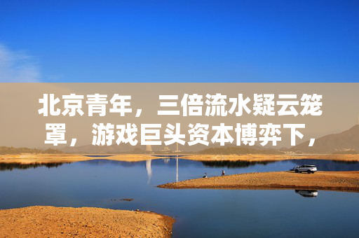 北京青年,三倍流水疑云笼罩,游戏巨头资本博弈下,谁在让玩家心寒? 北京青年,三倍流水疑云笼罩,游戏巨头资本博弈下,谁在让玩家心寒?