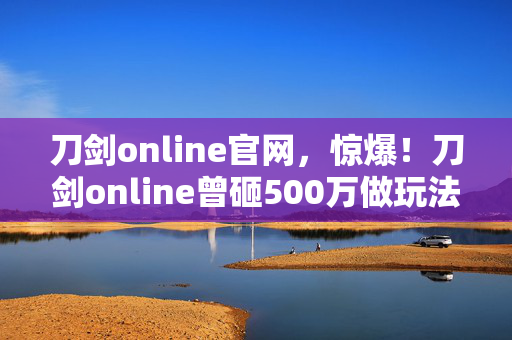 刀剑online官网，惊爆！刀剑online曾砸500万做玩法，隐情曝光后真让人吓一跳！