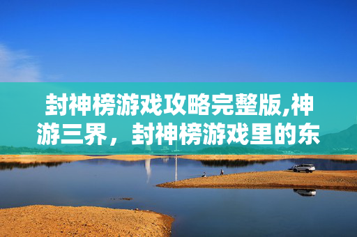 封神榜游戏攻略完整版,神游三界,封神榜游戏里的东方神话新体验 封神榜游戏攻略完整版,神游三界,封神榜游戏里的东方神话新体验