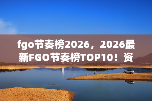 fgo节奏榜2026,2026最新FGO节奏榜TOP10!资深玩家心得+避坑指南大公开 fgo节奏榜2026,2026最新FGO节奏榜TOP10!资深玩家心得+避坑指南大公开