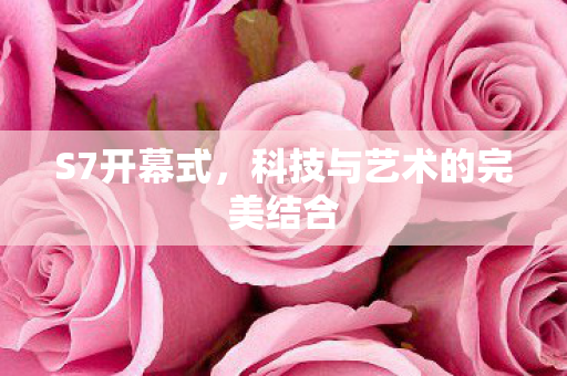 S7开幕式,科技与艺术的完美结合 S7开幕式,科技与艺术的完美结合
