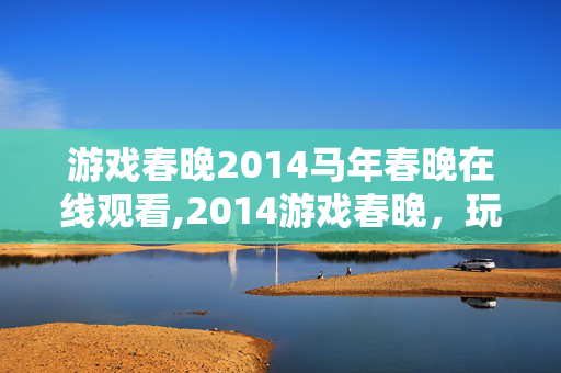 游戏春晚2014马年春晚在线观看,2014游戏春晚，玩家们的专属年度狂欢盛会