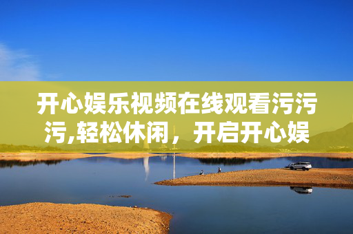 开心娱乐视频在线观看污污污,轻松休闲，开启开心娱乐视频在线观看的快乐之旅