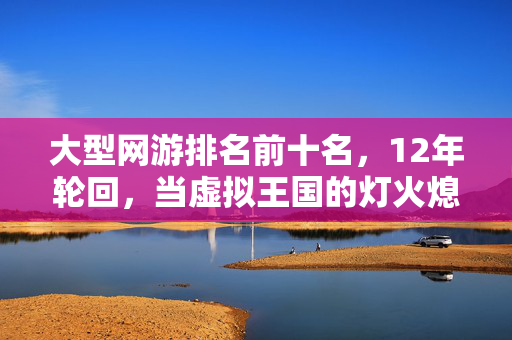 大型网游排名前十名,12年轮回,当虚拟王国的灯火熄灭,谁在守护最后的泪目坐标? 大型网游排名前十名,12年轮回,当虚拟王国的灯火熄灭,谁在守护最后的泪目坐标?