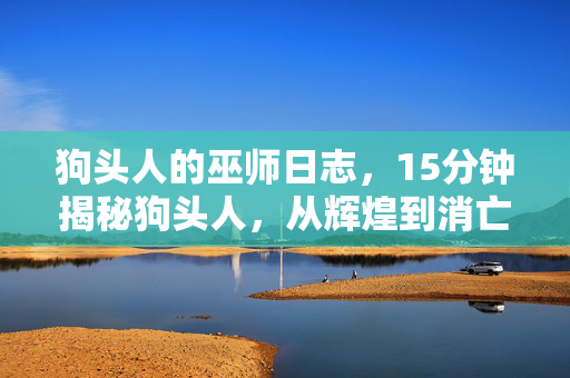 狗头人的巫师日志，15分钟揭秘狗头人，从辉煌到消亡的谜面，结局令人泪目