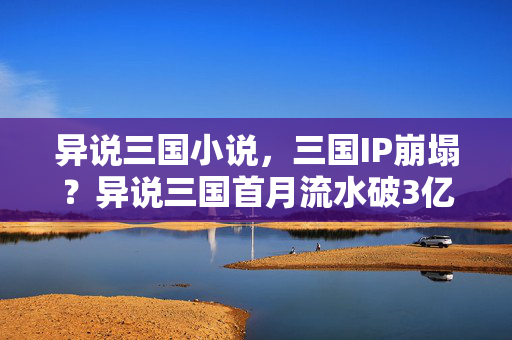 异说三国小说，三国IP崩塌？异说三国首月流水破3亿，95后用脚投票颠覆认知，这波情怀杀赢麻了！