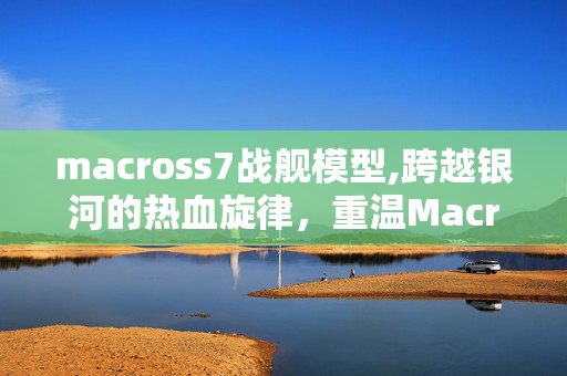 macross7战舰模型,跨越银河的热血旋律，重温Macross7的燃情岁月