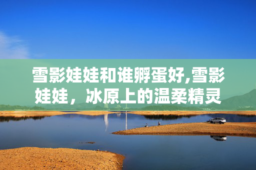 雪影娃娃和谁孵蛋好,雪影娃娃，冰原上的温柔精灵
