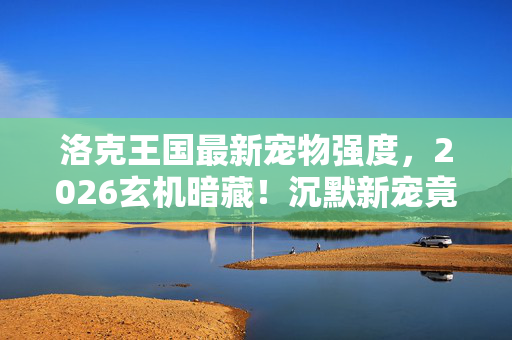 洛克王国最新宠物强度，2026玄机暗藏！沉默新宠竟藏着洛克王国的终极密码？