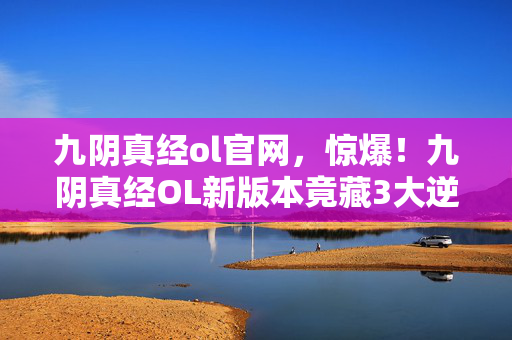 九阴真经ol官网,惊爆!九阴真经OL新版本竟藏3大逆天秘技,谁能率先解锁? 九阴真经ol官网,惊爆!九阴真经OL新版本竟藏3大逆天秘技,谁能率先解锁?
