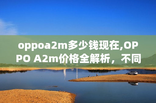 oppoa2m多少钱现在,OPPO A2m价格全解析,不同场景入手成本参考 oppoa2m多少钱现在,OPPO A2m价格全解析,不同场景入手成本参考