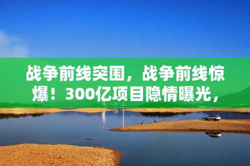 战争前线突围,战争前线惊爆!300亿项目隐情曝光,真相让人吓一跳! 战争前线突围,战争前线惊爆!300亿项目隐情曝光,真相让人吓一跳!