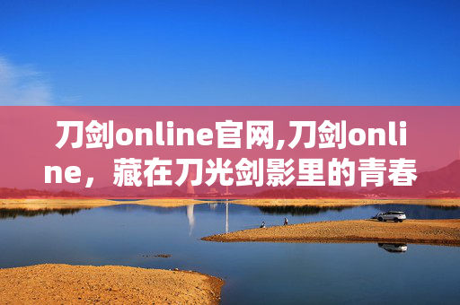 刀剑online官网,刀剑online,藏在刀光剑影里的青春江湖 刀剑online官网,刀剑online,藏在刀光剑影里的青春江湖