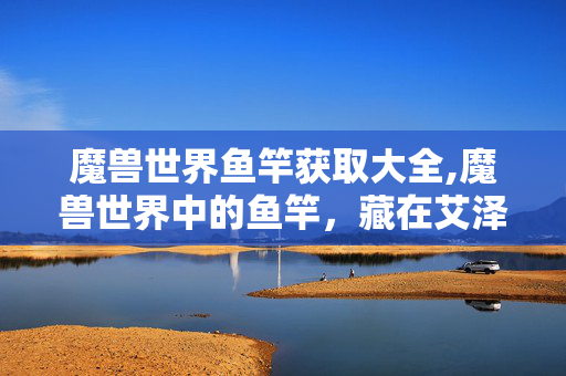 魔兽世界鱼竿获取大全,魔兽世界中的鱼竿,藏在艾泽拉斯里的垂钓时光 魔兽世界鱼竿获取大全,魔兽世界中的鱼竿,藏在艾泽拉斯里的垂钓时光