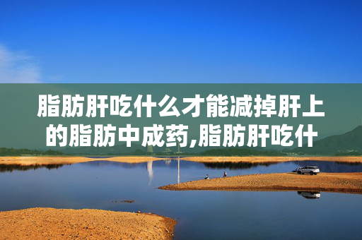 脂肪肝吃什么才能减掉肝上的脂肪中成药,脂肪肝吃什么?科学饮食帮你代谢肝内多余脂肪 脂肪肝吃什么才能减掉肝上的脂肪中成药,脂肪肝吃什么?科学饮食帮你代谢肝内多余脂肪