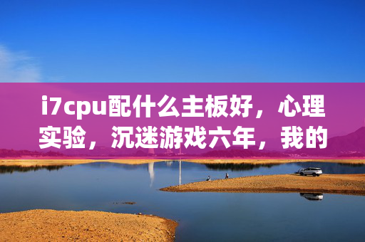i7cpu配什么主板好，心理实验，沉迷游戏六年，我的大脑竟被再玩一局细思极恐地重塑