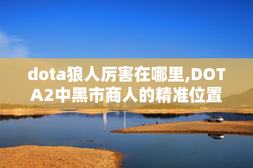 dota狼人厉害在哪里,DOTA2中黑市商人的精准位置与实用指南 dota狼人厉害在哪里,DOTA2中黑市商人的精准位置与实用指南