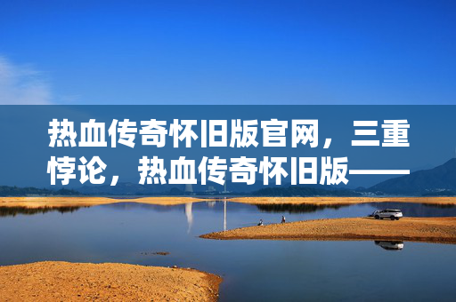 热血传奇怀旧版官网,三重悖论,热血传奇怀旧版——在像素废墟里,自由是最大的枷锁 热血传奇怀旧版官网,三重悖论,热血传奇怀旧版——在像素废墟里,自由是最大的枷锁