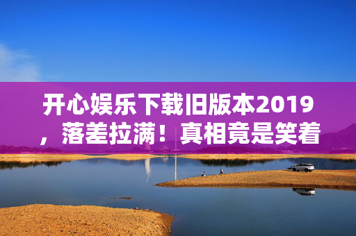 开心娱乐下载旧版本2019,落差拉满!真相竟是笑着骂完又下载,笑着笑着就哭了 开心娱乐下载旧版本2019,落差拉满!真相竟是笑着骂完又下载,笑着笑着就哭了